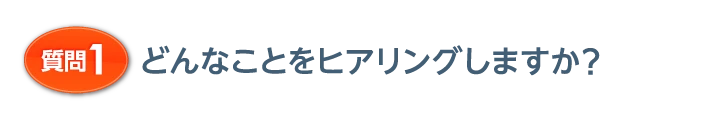 質問1 どんなことをヒアリングしますか？