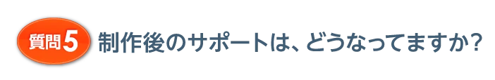 質問5 制作後のサポートは、どうなってますか？