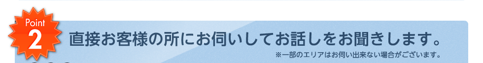 直接お客様の所にお伺いしてお話しをお聞きします。※一部のエリアはお伺い出来ない場合がございます。