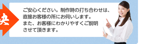 ご安心ください。制作時の打ち合わせは、直接お客様の所にお伺いします。また、お客様にわかりやすくご説明させて頂きます。