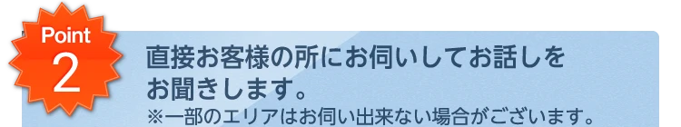 Point2 直接お客様の所にお伺いしてお話しをお聞きします。