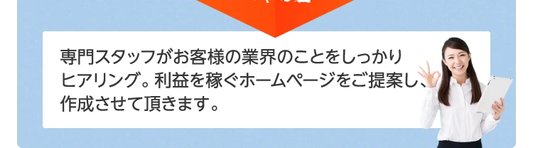 専門スタッフがお客様の業界のことをしっかりヒアリング。利益を稼ぐホームページをご提案し、作成させて頂きます。