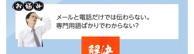 メールと電話だけでは伝わらない。専門用語ばかりでわからない･･･