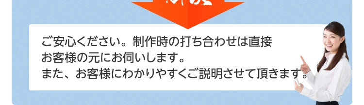 ご安心ください。制作時の打ち合わせは、直接お客様の所にお伺いします。また、お客様にわかりやすくご説明させて頂きます。