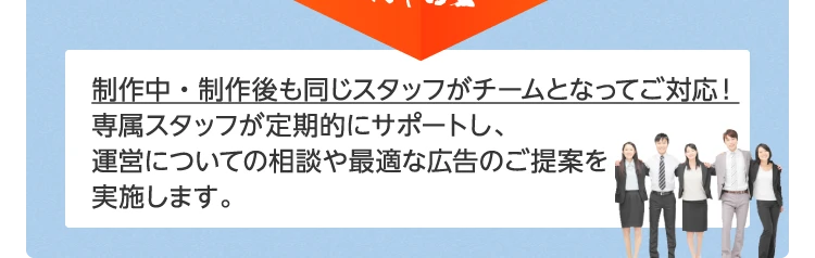 制作中・制作後も同じスタッフがチームとなってご対応！専属スタッフが定期的にサポートし、運営についての相談や最適な広告のご提案を実施します。