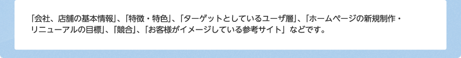 「会社、店舗の基本情報」、「特徴・特色」、「ターゲットとしているユーザ層」、「ホームページの新規制作・リニューアルの目標」、「競合」、「お客様がイメージしている参考サイト」などです。