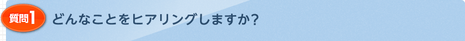 どんなことをヒアリングしますか？