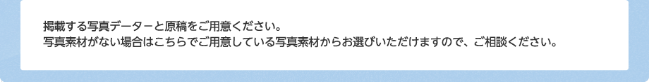 掲載する写真データ－と原稿をご用意ください。写真素材がない場合はこちらでご用意している写真素材からお選びいただけますので、ご相談ください。