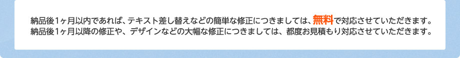 納品後1ヶ月以内であれば、テキスト差し替えなどの簡単な修正につきましては、無料で対応させていただきます。納品後1ヶ月以降の修正や、デザインなどの大幅な修正につきましては、都度お見積もり対応させていただきます。