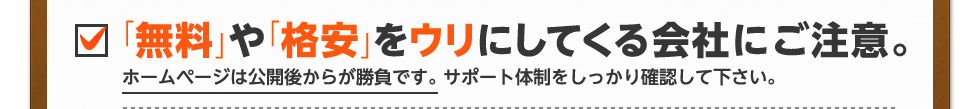 「無料」や「格安」をウリにしてくる会社。ホームページは公開後から勝負です。 サポート体制をしっかり確認して下さい。