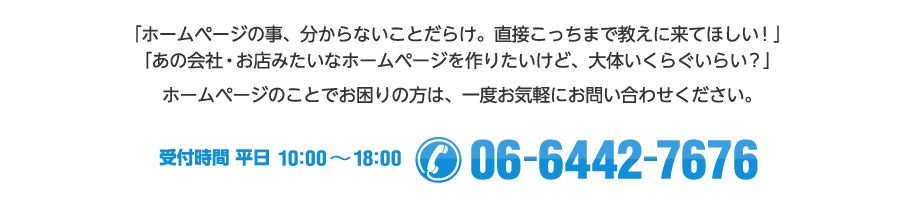 「ホームページの事、分からないことだらけ。直接こっちまで教えに来てほしい！」「あの会社・お店みたいなホームページを作りたいけど、大体いくらぐいらい？」ホームページのことでお困りの方は、一度お気軽にお問い合わせください。【受付時間 平日10:00～18:00　/ Tel:06-6442-7676】