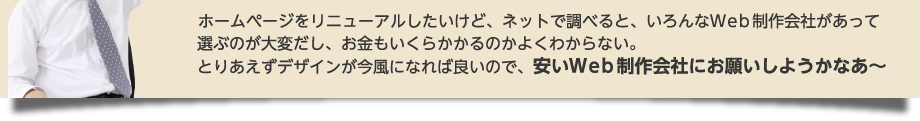 ホームページを作りたいけど、ネットで調べると、いろんなＷｅｂ制作会社があって選ぶのが大変だし、お金もいくらかかるのかよくわからない。とりあえずホームページを持ってればいいので、安いWeb制作会社にお願いしようかなあ～