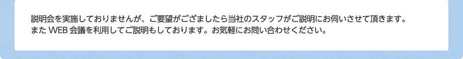 説明会を実施しておりませんが、ご要望がござましたら当社のスタッフがご説明にお伺いさせて頂きます。またWEB会議を利用してご説明もしております。お気軽にお問い合わせください。