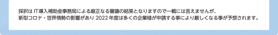 採択はIT導入補助金事務局による厳正なる審議の結果となりますので一概には言えませんが、コロナの影響もあり2023年度は多くの企業様が申請する事により採択率が厳しくなっております。