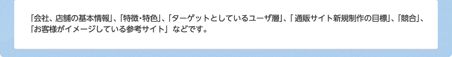 「会社、店舗の基本情報」、「特徴・特色」、「ターゲットとしているユーザ層」、「通販サイト新規制作の目標」、「競合」、「お客様がイメージしている参考サイト」などです。