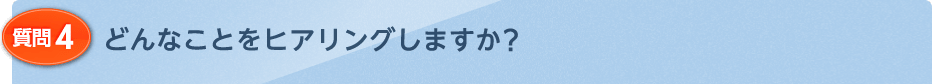 どんなことをヒアリングしますか？