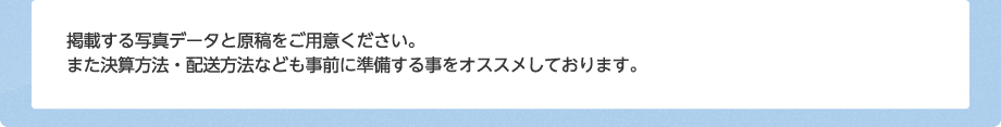 掲載する写真データ－と原稿をご用意ください。また決算方法・配送方法なども事前に準備する事をオススメしております。