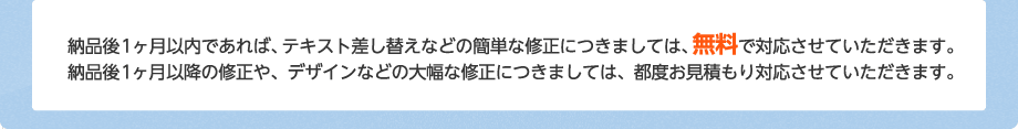 納品後1ヶ月以内であれば、テキスト差し替えなどの簡単な修正につきましては、無料で対応させていただきます。納品後1ヶ月以降の修正や、デザインなどの大幅な修正につきましては、都度お見積もり対応させていただきます。