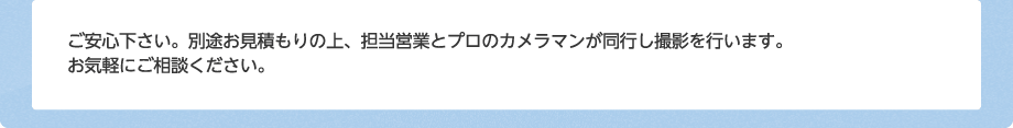 ご安心下さい。別途お見積もりの上、担当営業とプロのカメラマンが同行し撮影を行います。お気軽にご相談ください。