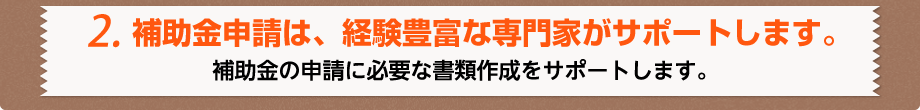 2.補助金申請は、経験豊富な専門家が代行します。補助金の申請に必要な書類作成をサポートします。