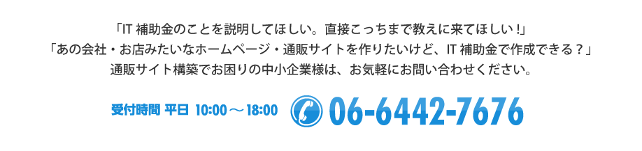 「IT補助金のことを説明してほしい。直接こっちまで教えにきてほしい！」「あの会社・お店みたいなホームページを作りたいけど、IT補助金で作成できる？」通販サイト・テレワーク環境の整備でお困りの中小企業様は、お気軽にお問い合わせください。【受付時間 平日10:00～18:00　/ Tel:06-6442-7676】