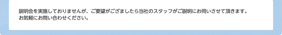 説明会を実施しておりませんが、ご要望がござましたら当社のスタッフがご説明にお伺いさせて頂きます。お気軽にお問い合わせください。