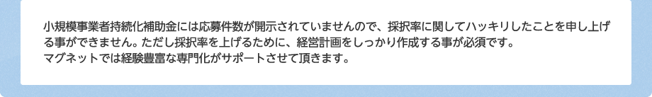 小規模事業者持続化補助金には応募件数が開示されていませんので、採択率に関してハッキリしたことを申し上げる事ができません。ただし採択率を上げるために、経営計画をしっかり作成する事が必須です。マグネットでは経験豊富な専門化がサポートさせて頂きます。