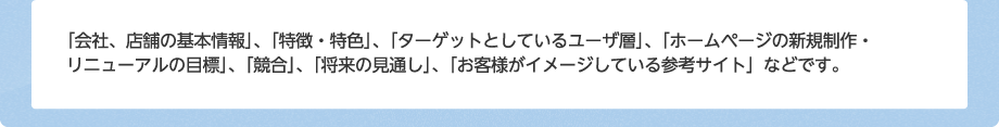 「会社、店舗の基本情報」、「特徴・特色」、「ターゲットとしているユーザ層」、「ホームページの新規制作・リニューアルの目標」、「競合」、「将来の見通し」、「お客様がイメージしている参考サイト」などです。