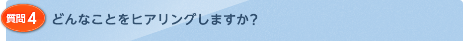 どんなことをヒアリングしますか？