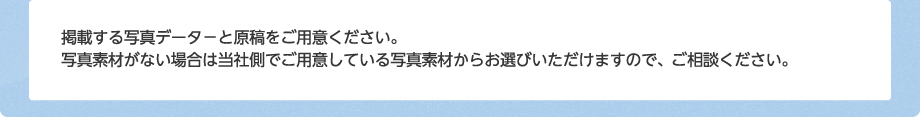 掲載する写真データ－と原稿をご用意ください。写真素材がない場合は当社側でご用意している写真素材からお選びいただけますので、ご相談ください。