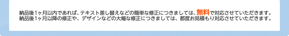 納品後1ヶ月以内であれば、テキスト差し替えなどの簡単な修正につきましては、無料で対応させていただきます。納品後1ヶ月以降の修正や、デザインなどの大幅な修正につきましては、都度お見積もり対応させていただきます。