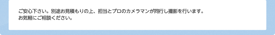 ご安心下さい。別途お見積もりの上、担当とプロのカメラマンが同行し撮影を行います。お気軽にご相談ください。