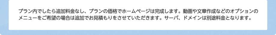 プラン内でしたら追加料金なし、プランの価格でホームページは完成します。動画や文章作成などのオプションのメニューをご希望の場合は追加でお見積もりをさせていただきます。サーバ、ドメインは別途料金となります。