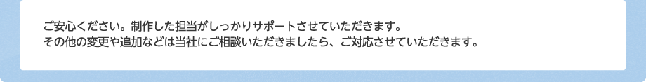 ご安心ください。制作した担当がしっかりサポートさせていただきます。その他の変更や追加などは当社にご相談いただきましたら、ご対応させていただきます。