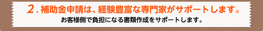 2.補助金申請は、経験豊富な専門家がサポートします。お客様側で負担になる書類作成をサポートします。