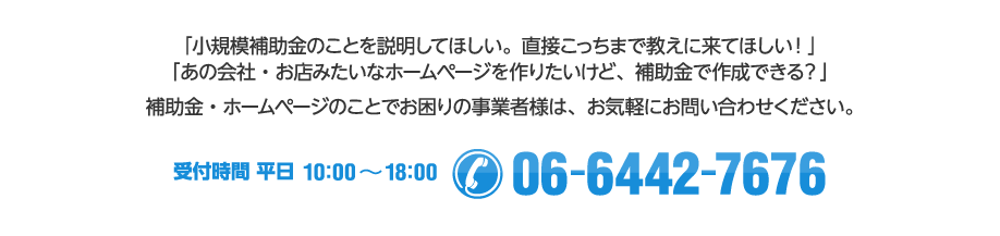 「小規模補助金のことを説明してほしい。直接こっちまで教えに来てほしい！」「あの会社・お店みたいなホームページを作りたいけど、補助金で作成できる？」補助金・ホームページのことでお困りの事業者様は、お気軽にお問い合わせください。【受付時間 平日10:00～18:00　/ Tel:06-6442-7676】