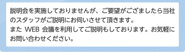 説明会を実施しておりませんが、ご要望がござましたら当社のスタッフがご説明にお伺いさせて頂きます。またWEB会議を利用してご説明もしております。お気軽にお問い合わせください。