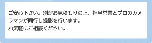 ご安心下さい。別途お見積もりの上、担当営業とプロのカメラマンが同行し撮影を行います。お気軽にご相談ください。