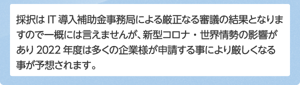 採択はIT導入補助金事務局による厳正なる審議の結果となりますので一概には言えませんが、コロナの影響もあり2023年度は多くの企業様が申請する事により採択率が厳しくなっております。