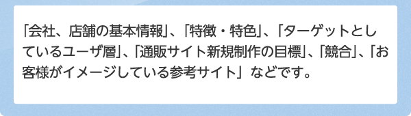 「会社、店舗の基本情報」、「特徴・特色」、「ターゲットとしているユーザ層」、「通販サイト新規制作の目標」、「競合」、「お客様がイメージしている参考サイト」などです。