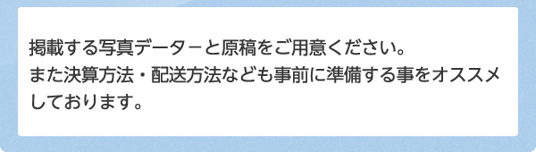 掲載する写真データ-と原稿をご用意ください。また決算方法・配送方法なども事前に準備する事をオススメしております。