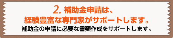 2.補助金申請は、経験豊富な専門家が代行します。お客様側で負担になる書類作成をサポートします。