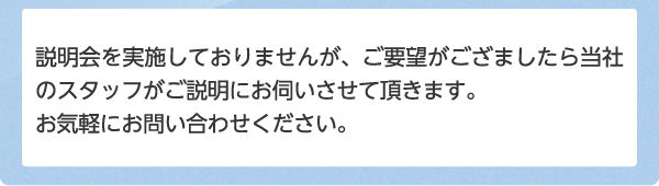 説明会を実施しておりませんが、ご要望がござましたら当社のスタッフがご説明にお伺いさせて頂きます。お気軽にお問い合わせください。  