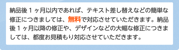 納品後1ヶ月以内であれば、テキスト差し替えなどの簡単な修正につきましては、無料で対応させていただきます。納品後1ヶ月以降の修正や、デザインなどの大幅な修正につきましては、都度お見積もり対応させていただきます。