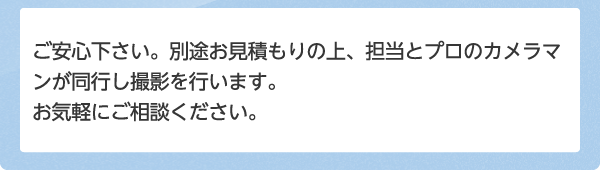 ご安心下さい。別途お見積もりの上、担当とプロのカメラマンが同行し撮影を行います。お気軽にご相談ください。