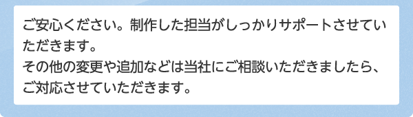 ご安心ください。制作した担当がしっかりサポートさせていただきます。その他の変更や追加などは当社にご相談いただきましたら、ご対応させていただきます。