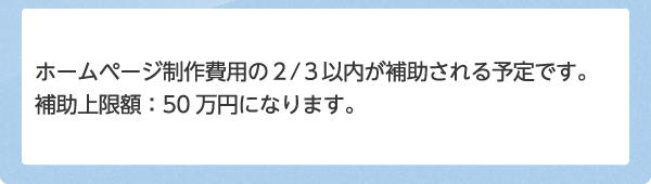 ホームページ制作費用の2/3以内が補助される予定です。補助上限額：50万円になります。