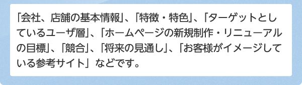 「会社、店舗の基本情報」、「特徴・特色」、「ターゲットとしているユーザ層」、「ホームページの新規制作・リニューアルの目標」、「競合」、「将来の見通し」、「お客様がイメージしている参考サイト」などです。