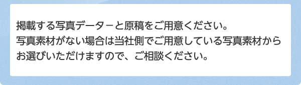 掲載する写真データ－と原稿をご用意ください。写真素材がない場合は当社側でご用意している写真素材からお選びいただけますので、ご相談ください。