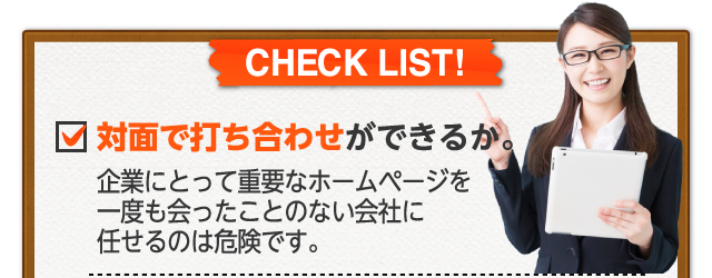 対面で打ち合わせができるか 企業にとって重要なホームページを一度も会ったことのない会社に任せるのは危険です